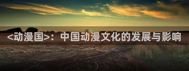 成人动漫天堂av：<动漫国>：中国动漫文化的发展与影响