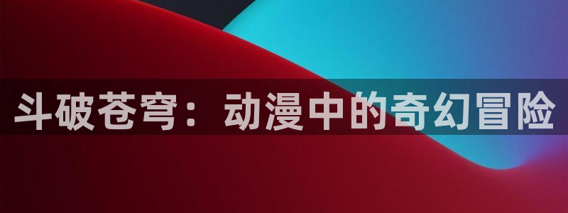 亚洲动漫天堂在线：斗破苍穹：动漫中的奇幻冒险