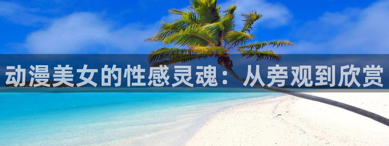 亚洲动漫天堂在线：动漫美女的性感灵魂：从旁观到欣赏